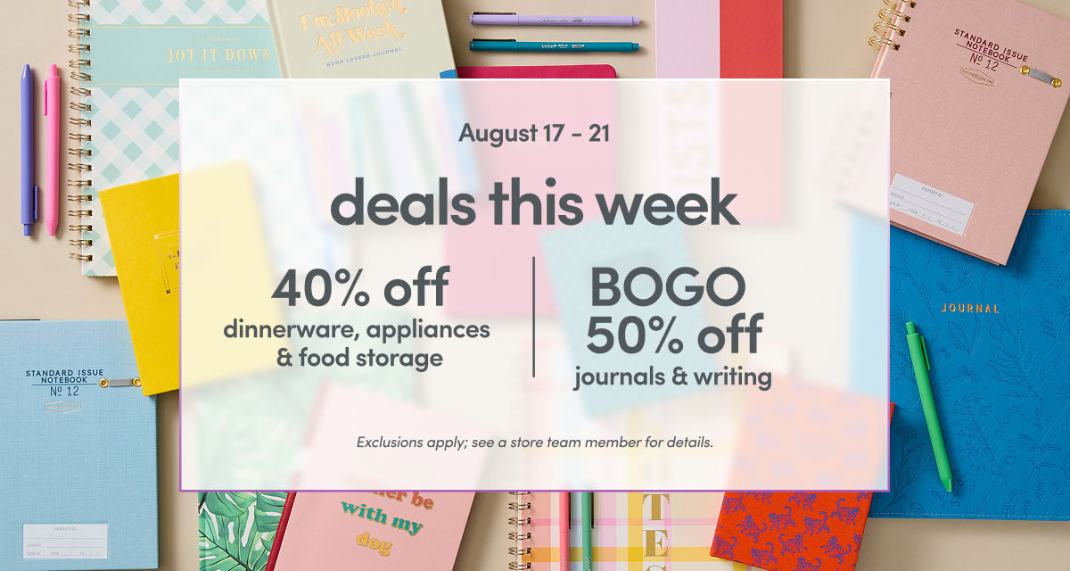 08/17 - 08/21: 40% off dinnerware, appliances & food storage and BOGO 50% off journals & writing. Exclusions apply, please see a store team member for details.