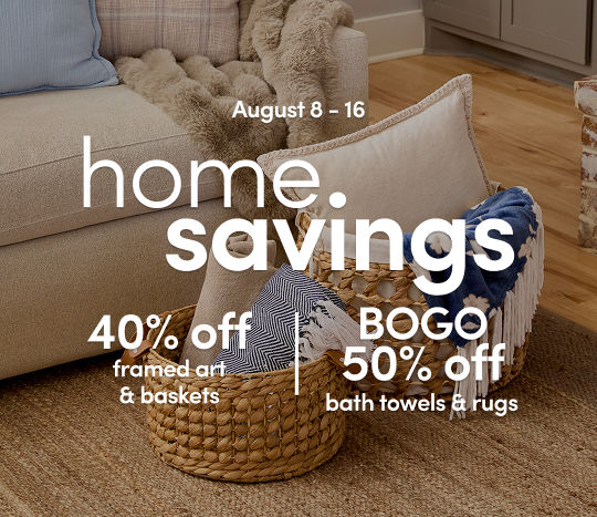 8/8 - 8/16: Home Savings - 40% off framed art & baskets and BOGO 50% off bath towels & rugs. Exclusions apply; see a store team member for details.