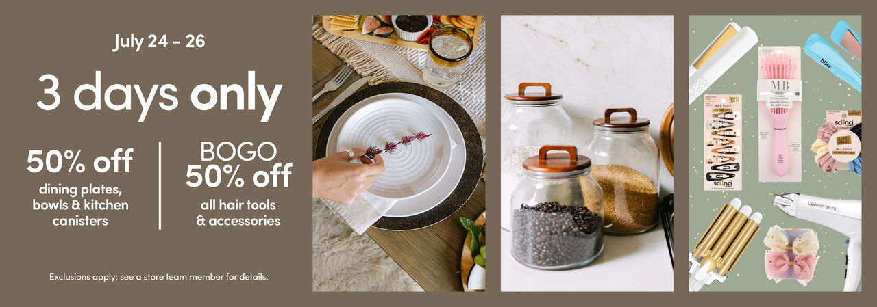 7/24 - 7/26: 50% off dining plates, bowls & kitchen canisters AND BOGO 50% off hair tools & accessories. Exclusions apply; see a store team member for details.