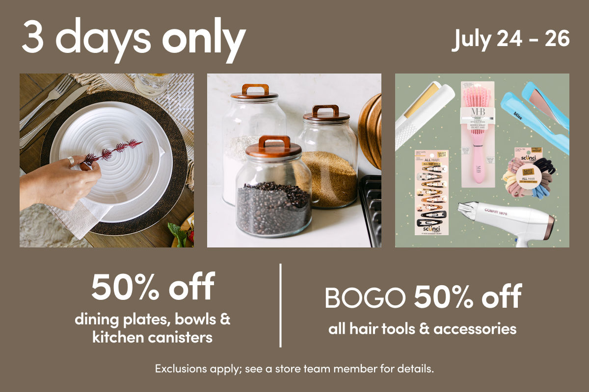 7/24 - 7/26: 50% off dining plates, bowls & kitchen canisters AND BOGO 50% off hair tools & accessories. Exclusions apply; see a store team member for details.