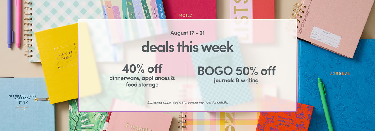 08/17 - 08/21: 40% off dinnerware, appliances & food storage and BOGO 50% off journals & writing. Exclusions apply, please see a store team member for details.
